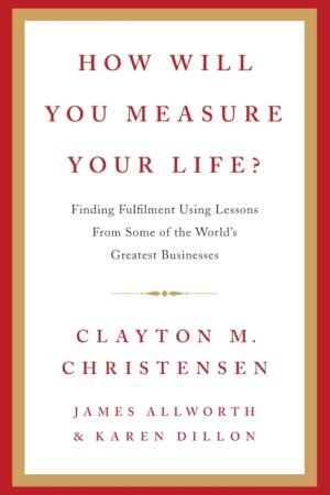 How Will You Measure Your Life? By Clayton M. Christensen, James Allworth, Karen Dillon