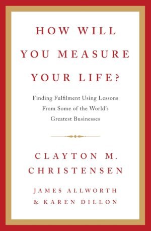 How Will You Measure Your Life? By Clayton M. Christensen, James Allworth, Karen Dillon